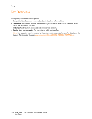 Page 135Fa x i n g
WorkCentre 7755/7765/7775 Multifunction Printer
User Guide 135
Fax Overview
Fax capability is available in four options:
•Embedded Fax: Document is scanned and sent directly to a fax machine.
•Server Fax: Document is scanned and sent through an Ethernet network to a fax server, which 
sends the fax to a fax machine.
•Internet Fax: Document is scanned and emailed to a recipient.
•Faxing from your computer: The current print job is sent as a fax.
Note:Fax capability must be enabled by the system...