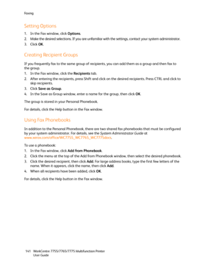 Page 141Fa x i n g
WorkCentre 7755/7765/7775 Multifunction Printer
User Guide 141
Setting Options
1. In the Fax window, click Options.
2. Make the desired selections. If you are unfamiliar with the settings, contact your system administrator.
3. Click OK.
Creating Recipient Groups
If you frequently fax to the same group of recipients, you can add them as a group and then fax to 
the group.
1. In the Fax window, click the Recipients tab.
2. After entering the recipients, press Shift and click on the desired...