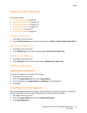 Page 142Fa x i n g
WorkCentre 7755/7765/7775 Multifunction Printer
User Guide142
Selecting Fax Options
This section includes:
•Setting 2-Sided Faxing on page 142
•Selecting the Original Type on page 142
•Setting the Fax Resolution on page 142
•Adjusting Image Quality on page 142
•Adjusting Layout on page 143
•Additional Fax Options on page 144
Setting 2-Sided Faxing
1. Touch Fa x on the touch screen.
2. Touch 2-Sided Scanning, then touch the desired option (1-Sided, 2-Sided, 2-Sided, Rotate Side 2).
Selecting...