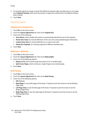 Page 143Fa x i n g
WorkCentre 7755/7765/7775 Multifunction Printer
User Guide 143
4. To manually adjust the image contrast (the difference between light and dark areas in an image), 
touch Manual Contrast, then touch the pointer to adjust the contrast level. The default setting is 
Auto Contrast.
5. Touch Save.
Adjusting Layout
Adjusting the Original Size
1. Touch Fa x on the touch screen.
2. Touch the Layout Adjustment tab, then touch Original Size.
3. Touch one of the following:
•Auto Detect, which enables the...