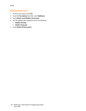 Page 147Fa x i n g
WorkCentre 7755/7765/7775 Multifunction Printer
User Guide 147
Deleting Stored Faxes:
1. On the touch screen, touch Fa x.
2. Touch the Fa x  O p t i o n s tab, then touch Mailboxes.
3. Touch Delete Local Mailbox Documents.
4. Use the alphanumeric keypad to enter the following:
•Mailbox Number.
•Mailbox Passcode.
5. Touch Delete All Documents.
Downloaded From ManualsPrinter.com Manuals 