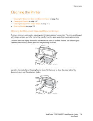 Page 156Maintenance
WorkCentre 7755/7765/7775 Multifunction Printer
User Guide156
Cleaning the Printer
•Cleaning the Document Glass and Document Cover on page 156
•Cleaning the Exterior on page 157
•Cleaning the Document Feeder Rollers on page 157
•Ordering Supplies on page 159
Cleaning the Document Glass and Document Cover
To ensure optimum print quality, regularly clean the glass areas of your printer. This helps avoid output 
with streaks, smears, and other marks that transfer from the glass area while...