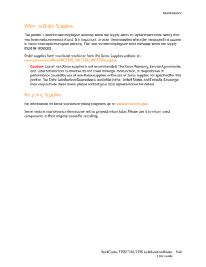 Page 160Maintenance
WorkCentre 7755/7765/7775 Multifunction Printer
User Guide160
When to Order Supplies
The printer’s touch screen displays a warning when the supply nears its replacement time. Verify that 
you have replacements on hand. It is important to order these supplies when the messages first appear 
to avoid interruptions to your printing. The touch screen displays an error message when the supply 
must be replaced.
Order supplies from your local reseller or from the Xerox Supplies website at:...