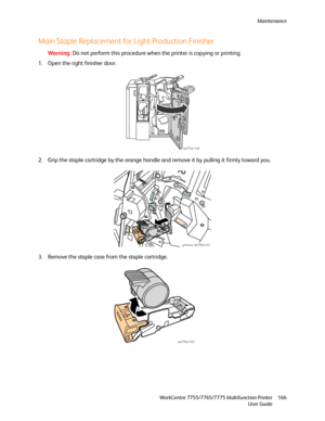 Page 166Maintenance
WorkCentre 7755/7765/7775 Multifunction Printer
User Guide166
Main Staple Replacement for Light Production Finisher
Wa rni n g:Do not perform this procedure when the printer is copying or printing.
1. Open the right finisher door.
2. Grip the staple cartridge by the orange handle and remove it by pulling it firmly toward you.
3. Remove the staple case from the staple cartridge.
wc77xx-140
wc77xx-141
wc77xx-142
Downloaded From ManualsPrinter.com Manuals 