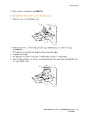 Page 176Troubleshooting
WorkCentre 7755/7765/7775 Multifunction Printer
User Guide176
5. On the printer’s touch screen, touch Confirm.
Clearing Paper Jams from Tray 5 (Bypass Tray)
1. Open the cover on Tray 5 (Bypass Tray). 
2. Make sure there are no sheets of paper in the paper feed entrance area, and remove any 
jammed paper.
3. If the paper is torn, check inside the printer for torn pieces of paper.
4. Close the Tray 5 cover.
5. Fan the paper you removed and make sure that all four corners are neatly...