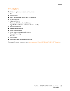 Page 22Fe a t u r e s
WorkCentre 7755/7765/7775 Multifunction Printer
User Guide22
Printer Options
The following options are available for the printer:
•Fax
• Scan to Email
• High Capacity Feeder with 8.5 x 11 in./A4 support
• Offset Catch Tray
• Advanced Finisher
• Professional Finisher with Booklet Maker
• Light Production Finisher with optional C- and Z-folding
• Convenience Stapler
• Foreign Device Interface
•Xerox Copier Assistant
• Xerox Secure Access Unified ID System
• Network Accounting
•SmartSend
•...