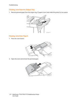 Page 211Troubleshooting
WorkCentre 7755/7765/7775 Multifunction Printer
User Guide 211
Clearing Jams from the Output Tray
1. Remove jammed paper from the output tray. If paper is torn, look inside the printer for torn pieces.
Clearing Jams from Tray 8
1. Press the cover button.
2. Open the cover and remove the jammed paper.
wc77xx-117
wc77xx-118
wc77xx-119
Downloaded From ManualsPrinter.com Manuals 