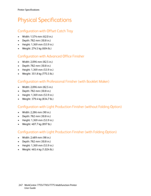 Page 247Printer Specifications
WorkCentre 7755/7765/7775 Multifunction Printer
User Guide 247
Physical Specifications
Configuration with Offset Catch Tray
• Width: 1,574 mm (62.0 in.)
• Depth: 782 mm (30.8 in.)
• Height: 1,369 mm (53.9 in.)
• Weight: 274.5 kg (604 lb.) 
Configuration with Advanced Office Finisher
• Width: 2,096 mm (82.5 in.)
• Depth: 782 mm (30.8 in.)
• Height: 1,369 mm (53.9 in.)
• Weight: 351.8 kg (775.5 lb.)
Configuration with Professional Finisher (with Booklet Maker)
• Width: 2,096 mm (82.5...