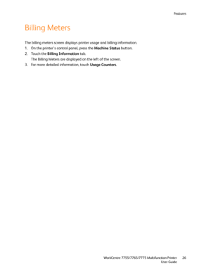 Page 26Fe a t u r e s
WorkCentre 7755/7765/7775 Multifunction Printer
User Guide26
Billing Meters
The billing meters screen displays printer usage and billing information.
1. On the printer’s control panel, press the Machine Status button.
2. Touch the Billing Information tab.
The Billing Meters are displayed on the left of the screen.
3. For more detailed information, touch Usage Counters.
Downloaded From ManualsPrinter.com Manuals 
