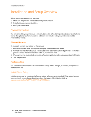 Page 31Installation and Setup
WorkCentre 7755/7765/7775 Multifunction Printer
User Guide 31
Installation and Setup Overview
Before you can use your printer, you must:
1. Make sure the printer is connected correctly and turned on.
2. Install software drivers and utilities.
3. Configure the software.
Physical Connection
You can connect to your printer over a network. Connect to a functioning and dedicated fax telephone 
line for the optional fax. Communication cables are not included with your printer and must be...