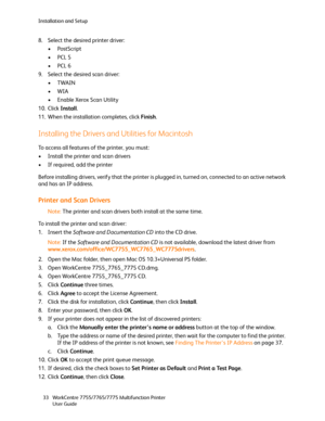 Page 33Installation and Setup
WorkCentre 7755/7765/7775 Multifunction Printer
User Guide 33
8. Select the desired printer driver:
• PostScript
•PCL 5
•PCL 6
9. Select the desired scan driver:
•TWAIN
•WIA
• Enable Xerox Scan Utility
10. Click Install.
11. When the installation completes, click Finish.
Installing the Drivers and Utilities for Macintosh
To access all features of the printer, you must:
• Install the printer and scan drivers
• If required, add the printer
Before installing drivers, verify that the...