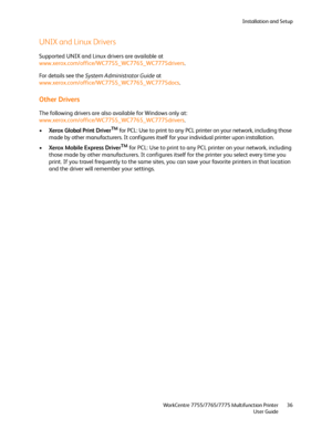 Page 36Installation and Setup
WorkCentre 7755/7765/7775 Multifunction Printer
User Guide36
UNIX and Linux Drivers
Supported UNIX and Linux drivers are available at 
www.xerox.com/office/WC7755_WC7765_WC7775drivers.
For details see the System Administrator Guide at 
www.xerox.com/office/WC7755_WC7765_WC7775docs.
Other Drivers
The following drivers are also available for Windows only at: 
www.xerox.com/office/WC7755_WC7765_WC7775drivers.
•Xerox Global Print Driver
TM for PCL: Use to print to any PCL printer on...