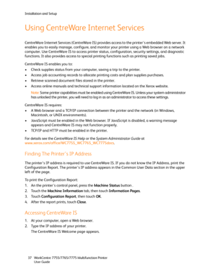 Page 37Installation and Setup
WorkCentre 7755/7765/7775 Multifunction Printer
User Guide 37
Using CentreWare Internet Services
CentreWare Internet Services (CentreWare IS) provides access to the printer’s embedded Web server. It 
enables you to easily manage, configure, and monitor your printer using a Web browser on a network 
computer. Use CentreWare IS to access printer status, configuration, security settings, and diagnostic 
functions. It also provides access to special printing functions such as printing...