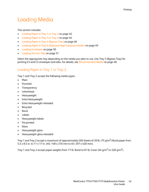 Page 42Printing
WorkCentre 7755/7765/7775 Multifunction Printer
User Guide42
Loading Media
This section includes:
•Loading Paper in Tray 1 or Tray 2 on page 42
•Loading Paper in Tray 3 or Tray 4 on page 44
•Loading Paper in Tray 5 (Bypass Tray) on page 46
•Loading Paper in Tray 6 (Optional High-Capacity Feeder) on page 49
•Loading Envelopes on page 50
•Loading Pre-Cut Tabs on page 51
Select the appropriate tray depending on the media you plan to use. Use Tray 5 (Bypass Tray) for 
printing C4 and C5 envelopes...