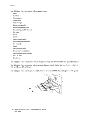 Page 47Printing
WorkCentre 7755/7765/7775 Multifunction Printer
User Guide 47
Tray 5 (Bypass Tray) accepts the following paper types:
•Plain
•Punched
• Transparency
•Letterhead
• Heavyweight
• Extra heavyweight
• Extra heavyweight plus
• Extra heavyweight reloaded
•Recycled
•Bond
•Labels
• Heavyweight labels
• Extra Heavyweight labels
•Pre-printed
•Gloss
• Heavyweight gloss
• Extra Heavyweight gloss
• Heavyweight gloss reloaded
•Pre-Cut Tabs
•Envelopes
Tray 5 (Bypass Tray) accepts a maximum of approximately 280...