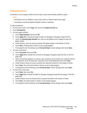 Page 104Copying
WorkCentre 7755/7765/7775 Multifunction Printer
User Guide104
Adding Annotations
Annotations, such as page numbers and the date, can be automatically added to copies.
Notes:
•Annotations are not added to covers, tabs, inserts, or blank chapter start pages.
•Annotations cannot be added if Booklet Creation is selected.
To add annotations:
1. On the touch screen, touch Copy, then touch the Output Format tab.
2. Touch Annotations.
3. To insert page numbers:
a. Touch Page Numbers, then touch On.
b....