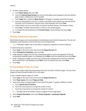 Page 105Copying
WorkCentre 7755/7765/7775 Multifunction Printer
User Guide 105
6. To insert a Bates Stamp:
a. Touch Bates Stamp, then touch On.
b. Touch the Starting Page Number box, then use the alphanumeric keypad to enter the starting 
page number. Leading zeros can be included.
c. Touch Apply To to include the Bates Stamp on all pages or all pages except the first page.
d. Touch an existing prefix in the list. To create a new prefix, touch a blank row, enter the text for 
the prefix, up to 8 characters,...