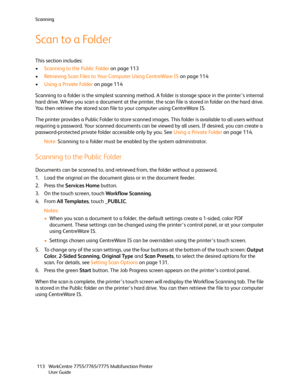 Page 113Scanning
WorkCentre 7755/7765/7775 Multifunction Printer
User Guide 113
Scan to a Folder
This section includes:
•Scanning to the Public Folder on page 113
•Retrieving Scan Files to Your Computer Using CentreWare IS on page 114
•Using a Private Folder on page 114
Scanning to a folder is the simplest scanning method. A folder is storage space in the printer’s internal 
hard drive. When you scan a document at the printer, the scan file is stored in folder on the hard drive. 
You then retrieve the stored...