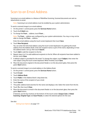 Page 116Scanning
WorkCentre 7755/7765/7775 Multifunction Printer
User Guide116
Scan to an Email Address
Scanning to an email address is a feature of Workflow Scanning. Scanned documents are sent as 
attachments to email.
Note:Scanning to an email address must be enabled by your system administrator.
To send a scanned image to an email address:
1. On the printer’s control panel, press the Services Home button.
2. Touch the E-Mail icon.
3. To change the From… address, touch From…
Note:The From… address was...