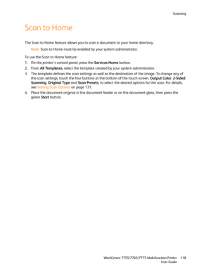 Page 118Scanning
WorkCentre 7755/7765/7775 Multifunction Printer
User Guide118
Scan to Home
The Scan to Home feature allows you to scan a document to your home directory.
Note:Scan to Home must be enabled by your system administrator.
To use the Scan to Home feature:
1. On the printer’s control panel, press the Services Home button.
2. From All Templates, select the template created by your system administrator.
3. The template defines the scan settings as well as the destination of the image. To change any of...