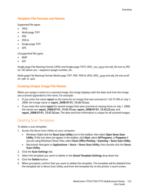 Page 122Scanning
WorkCentre 7755/7765/7775 Multifunction Printer
User Guide122
Template File Formats and Names
Supported file types:
•JPEG
• Multi-page TIFF
•PDF
•PDF/A
•Single-page TIFF
•XPS
Unsupported file types:
•BMP
•GIF
Single-page File Naming Format (JPEG and Single-page TIFF): DOC_xxx_yyyy-mm-dd_hh-mm-ss.JPG 
(or .tif) where xxx = sequence (page) number, etc.
Multi-page File Naming Format (Multi-page TIFF, PDF, PDF/A, XPS): DOC_yyyy-mm-dd_hh-mm-ss.tif 
(or .pdf, or .xps).
Creating Unique Image File...