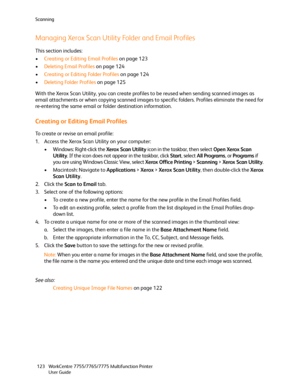 Page 123Scanning
WorkCentre 7755/7765/7775 Multifunction Printer
User Guide 123
Managing Xerox Scan Utility Folder and Email Profiles
This section includes:
•Creating or Editing Email Profiles on page 123
•Deleting Email Profiles on page 124
•Creating or Editing Folder Profiles on page 124
•Deleting Folder Profiles on page 125
With the Xerox Scan Utility, you can create profiles to be reused when sending scanned images as 
email attachments or when copying scanned images to specific folders. Profiles eliminate...