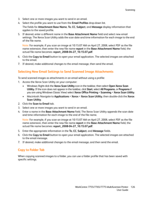 Page 126Scanning
WorkCentre 7755/7765/7775 Multifunction Printer
User Guide126
3. Select one or more images you want to send in an email.
4. Select the profile you want to use from the Email Profiles drop-down list.
The fields for Attachment Base Name, To, CC, Subject, and Message display information that 
applies to the saved profile.
5. If desired, enter a different name in the Base Attachment Name field and select new email 
settings. The Xerox Scan Utility adds the scan date and time information for each...