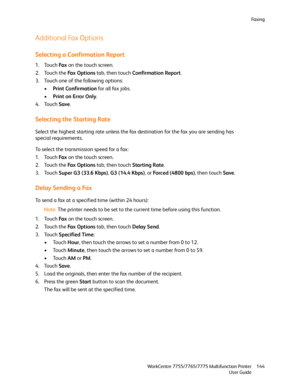 Page 144Fa x i n g
WorkCentre 7755/7765/7775 Multifunction Printer
User Guide144
Additional Fax Options
Selecting a Confirmation Report
1. Touch Fa x on the touch screen.
2. Touch the Fa x  O p t i o n s tab, then touch Confirmation Report.
3. Touch one of the following options:
•Print Confirmation for all fax jobs.
•Print on Error Only.
4. Touch Save.
Selecting the Starting Rate
Select the highest starting rate unless the fax destination for the fax you are sending has 
special requirements.
To select the...