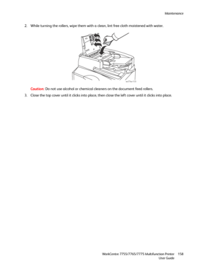 Page 158Maintenance
WorkCentre 7755/7765/7775 Multifunction Printer
User Guide158
2. While turning the rollers, wipe them with a clean, lint free cloth moistened with water.
Caution:Do not use alcohol or chemical cleaners on the document feed rollers.
3. Close the top cover until it clicks into place, then close the left cover until it clicks into place.
wc77xx-133
Downloaded From ManualsPrinter.com Manuals 