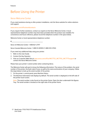 Page 17Fe a t u r e s
WorkCentre 7755/7765/7775 Multifunction Printer
User Guide 17
Before Using the Printer
Xerox Welcome Center
If you need assistance during or after product installation, visit the Xerox website for online solutions 
and support.
www.xerox.com/office/worldcontacts
If you require further assistance, contact our experts at the Xerox Welcome Center. A local 
representative telephone number may have been provided when the product was installed. For 
convenience and future reference, please...