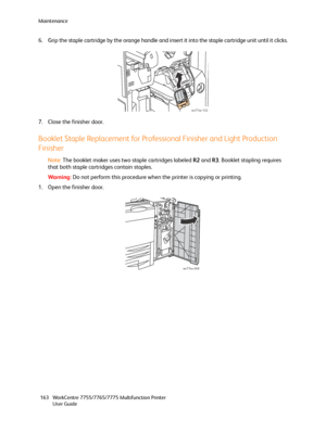 Page 163Maintenance
WorkCentre 7755/7765/7775 Multifunction Printer
User Guide 163
6. Grip the staple cartridge by the orange handle and insert it into the staple cartridge unit until it clicks.
7. Close the finisher door.
Booklet Staple Replacement for Professional Finisher and Light Production 
Finisher
Note:The booklet maker uses two staple cartridges labeled R2 and R3. Booklet stapling requires 
that both staple cartridges contain staples.
Wa rni n g:Do not perform this procedure when the printer is copying...