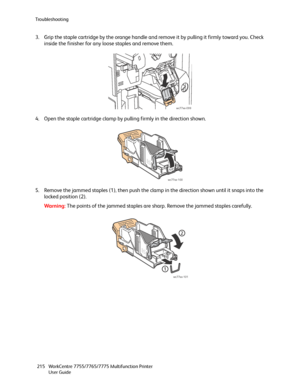 Page 215Troubleshooting
WorkCentre 7755/7765/7775 Multifunction Printer
User Guide 215
3. Grip the staple cartridge by the orange handle and remove it by pulling it firmly toward you. Check 
inside the finisher for any loose staples and remove them.
4. Open the staple cartridge clamp by pulling firmly in the direction shown.
5. Remove the jammed staples (1), then push the clamp in the direction shown until it snaps into the 
locked position (2).
Wa rni n g:The points of the jammed staples are sharp. Remove the...