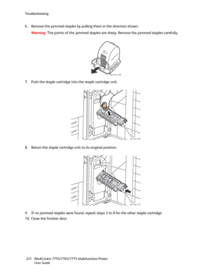 Page 221Troubleshooting
WorkCentre 7755/7765/7775 Multifunction Printer
User Guide 221
6. Remove the jammed staples by pulling them in the direction shown.
Wa rni n g:The points of the jammed staples are sharp. Remove the jammed staples carefully.
7. Push the staple cartridge into the staple cartridge unit.
8. Return the staple cartridge unit to its original position.
9. If no jammed staples were found, repeat steps 3 to 8 for the other staple cartridge.
10. Close the finisher door.
wc77xx-108
wc77xx-109...