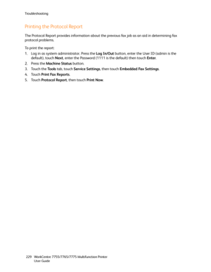 Page 229Troubleshooting
WorkCentre 7755/7765/7775 Multifunction Printer
User Guide 229
Printing the Protocol Report
The Protocol Report provides information about the previous fax job as an aid in determining fax 
protocol problems.
To print the report:
1. Log in as system administrator. Press the Log In/Out button, enter the User ID (admin is the 
default), touch Next, enter the Password (1111 is the default) then touch Enter.
2. Press the Machine Status button.
3. Touch the To o l s tab, touch Service...