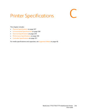 Page 246C
WorkCentre 7755/7765/7775 Multifunction Printer
User Guide246
Printer Specifications
This chapter includes:
•Physical Specifications on page 247
•Environmental Specifications on page 248
•Electrical Specifications on page 249
•Performance Specifications on page 250
•Controller Specifications on page 251
For media specifications and capacities, see Supported Media on page 40.
Downloaded From ManualsPrinter.com Manuals 