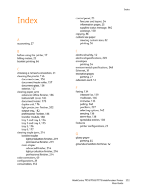 Page 252Index
WorkCentre 7755/7765/7775 Multifunction Printer
User Guide252
Index
A
accounting, 27
B
before using the printer, 17
billing meters, 26
booklet printing, 66
C
choosing a network connection, 31
cleaning the printer, 156
document cover, 156
document feeder roller, 157
document glass, 156
exterior, 157
clearing paper jams
advanced office finisher, 186
bottom left cover, 183
document feeder, 178
duplex unit, 176
light production finisher, 202
output tray, 182
professional finisher, 186
transfer module,...