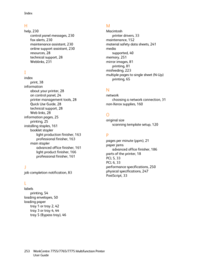 Page 253Index
WorkCentre 7755/7765/7775 Multifunction Printer
User Guide 253
H
help, 230
control panel messages, 230
fax alerts, 230
maintenance assistant, 230
online support assistant, 230
resources, 28
technical support, 28
Weblinks, 231
I
index
print, 38
information
about your printer, 28
on control panel, 24
printer management tools, 28
Quick Use Guide, 28
technical support, 28
Web links, 28
information pages, 25
printing, 25
installing staples, 161
booklet stapler
light production finisher, 163
professional...