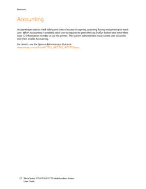 Page 27Fe a t u r e s
WorkCentre 7755/7765/7775 Multifunction Printer
User Guide 27
Accounting
Accounting is used to track billing and control access to copying, scanning, faxing and printing for each 
user. When Accounting is enabled, each user is required to press the Log In/Out button and enter their 
User ID information in order to use the printer. The system administrator must create user accounts 
and then enable Accounting.
For details, see the System Administrator Guide at...