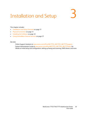 Page 303
WorkCentre 7755/7765/7775 Multifunction Printer
User Guide30
Installation and Setup
This chapter includes:
•Installation and Setup Overview on page 31
•Physical Connection on page 31
•Installing the Software on page 32
•Using CentreWare Internet Services on page 37
See also: 
Online Support Assistant at www.xerox.com/office/WC7755_WC7765_WC7775support.
System Administrator Guide at www.xerox.com/office/WC7755_WC7765_WC7775docs for 
details on initial setup and configuration, setting up faxing and...