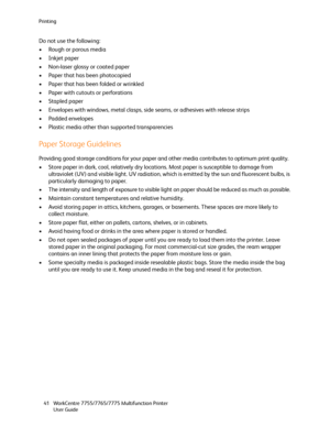 Page 41Printing
WorkCentre 7755/7765/7775 Multifunction Printer
User Guide 41
Do not use the following:
• Rough or porous media
• Inkjet paper
• Non-laser glossy or coated paper
• Paper that has been photocopied
• Paper that has been folded or wrinkled
• Paper with cutouts or perforations
• Stapled paper
• Envelopes with windows, metal clasps, side seams, or adhesives with release strips
• Padded envelopes
• Plastic media other than supported transparencies
Paper Storage Guidelines
Providing good storage...