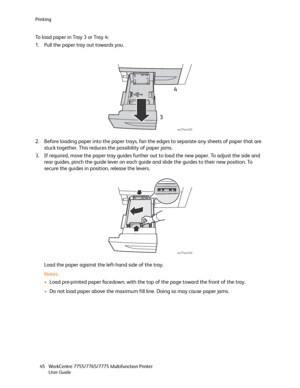 Page 45Printing
WorkCentre 7755/7765/7775 Multifunction Printer
User Guide 45
To load paper in Tray 3 or Tray 4:
1. Pull the paper tray out towards you.
2. Before loading paper into the paper trays, fan the edges to separate any sheets of paper that are 
stuck together. This reduces the possibility of paper jams.
3. If required, move the paper tray guides further out to load the new paper. To adjust the side and 
rear guides, pinch the guide lever on each guide and slide the guides to their new position. To...