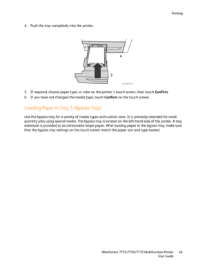 Page 46Printing
WorkCentre 7755/7765/7775 Multifunction Printer
User Guide46
4. Push the tray completely into the printer.
5. If required, choose paper type, or color on the printer’s touch screen, then touch Confirm.
6. If you have not changed the media type, touch Confirm on the touch screen.
Loading Paper in Tray 5 (Bypass Tray)
Use the bypass tray for a variety of media types and custom sizes. It is primarily intended for small 
quantity jobs using special media. The bypass tray is located on the left-hand...