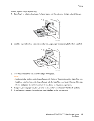 Page 48Printing
WorkCentre 7755/7765/7775 Multifunction Printer
User Guide48
To load paper in Tray 5 (Bypass Tray):
1. Open Tray 5 by rotating it outward. For larger paper, pull the extension straight out until it stops.
2. Insert the paper either long edge or short edge first. Larger paper sizes can only be fed short edge first.
3. Slide the guides so they just touch the edges of the paper.
Notes:
•Load short edge feed pre-printed paper faceup, with the top of the page toward the right of the tray.
•Load long...