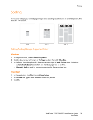 Page 78Printing
WorkCentre 7755/7765/7775 Multifunction Printer
User Guide78
Scaling
To reduce or enlarge your printed page images select a scaling value between 25 and 400 percent. The 
default is 100 percent.
Setting Scaling Using a Supported Driver
Windows
1. In the printer driver, click the Paper/Output tab.
2. Click the down arrow to the right of the Paper section, then click Other Size.
3. In the Paper Sizes dialog box, click down arrow to the right of Scale Options, then click either:
•Automatically...