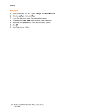 Page 87Printing
WorkCentre 7755/7765/7775 Multifunction Printer
User Guide 87
Macintosh
1. In the print dialog box, click Copies & Pages, then Xerox Features.
2. Click the Job Type menu, click Fa x.
3. In the Fa x dialog box, enter the recipient information
4. If desired, click Cover Sheet, then enter the cover sheet data.
5. If desired, click Options, then select the desired fax options.
6. Click OK.
7. Click Print to send the fax.
Downloaded From ManualsPrinter.com Manuals 