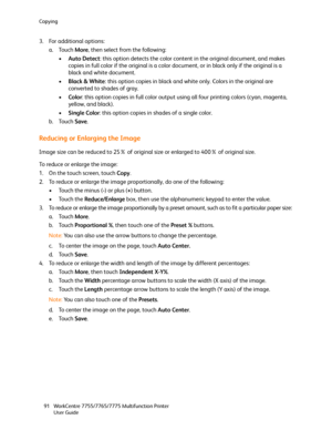 Page 91Copying
WorkCentre 7755/7765/7775 Multifunction Printer
User Guide 91
3. For additional options:
a. Touch More, then select from the following:
•Auto Detect: this option detects the color content in the original document, and makes 
copies in full color if the original is a color document, or in black only if the original is a 
black and white document.
•Black & White: this option copies in black and white only. Colors in the original are 
converted to shades of gray.
•Color: this option copies in full...