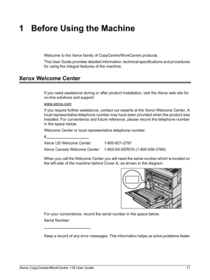 Page 11Xerox CopyCentre/WorkCentre 118 User Guide 11
1 Before Using the Machine
Welcome to the Xerox family of CopyCentre/WorkCentre products.
This User Guide provides detailed information, technical specifications and procedures 
for using the integral features of the machine.
Xerox Welcome Center
If you need assistance during or after product installation, visit the Xerox web site for 
on-line solutions and support.
www.xerox.com
If you require further assistance, contact our experts at the Xerox Welcome...