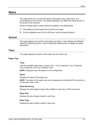 Page 101Status 
Xerox CopyCentre/WorkCentre 118 User Guide 101
Status
This page allows you to check the status of the paper trays, output trays, and 
consumables on the machine. The details displayed may differ from those shown on 
the screen of the machine.
Follow the steps below to select features available on the [Status] tab.
1.Click [Status] on the Header Panel of the home page.
2.On the collapsible menu of the Left Panel, click the required feature.
General
This page displays the machine information and...