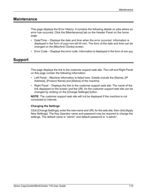 Page 115Maintenance 
Xerox CopyCentre/WorkCentre 118 User Guide 115
Maintenance
This page displays the Error History. It contains the following details on jobs where an 
error has occurred. Click the [Maintenance] tab on the Header Panel on the home 
page.
• Date/Time – Displays the date and time when the error occurred. Information is 
displayed in the form of yyyy-mm-dd hh:mm. The form of the date and time can be 
changed on the [Machine Clocks] screen.
• Error Code – Displays the error code. Information is...