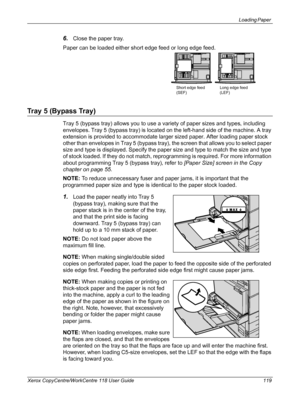 Page 119Loading Paper 
Xerox CopyCentre/WorkCentre 118 User Guide 119
6.Close the paper tray.
Paper can be loaded either short edge feed or long edge feed.
Tray 5 (Bypass Tray)
Tray 5 (bypass tray) allows you to use a variety of paper sizes and types, including 
envelopes. Tray 5 (bypass tray) is located on the left-hand side of the machine. A tray 
extension is provided to accommodate larger sized paper. After loading paper stock 
other than envelopes in Tray 5 (bypass tray), the screen that allows you to...